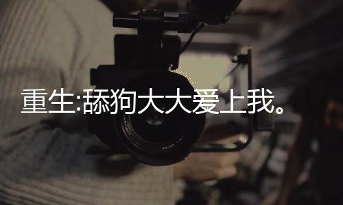 重生:舔狗大大爱上我。