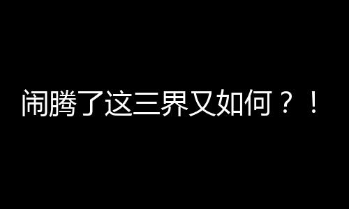 闹腾了这三界又如何？！